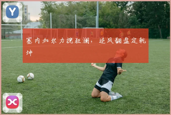 塞内加尔力挽狂澜，逆风翻盘定乾坤
